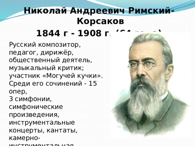 Николай Андреевич Римский-Корсаков 1844 г - 1908 г. (64 года) Русский композитор, педагог, дирижёр, общественный деятель, музыкальный критик; участник «Могучей кучки». Среди его сочинений - 15 опер, 3 симфонии, симфонические произведения, инструментальные концерты, кантаты, камерно-инструментальная, вокальная и духовная музыка. 