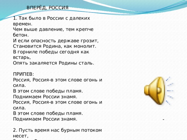 ВПЕРЁД, РОССИЯ 1. Так было в России с далеких времен. Чем выше давление, тем крепче бетон. И если опасность державе грозит, Становится Родина, как монолит. В горниле победы сегодня как встарь, Опять закаляется Родины сталь. ПРИПЕВ: Россия, Россия-в этом слове огонь и сила. В этом слове победы пламя. Поднимаем России знамя. Россия, Россия-в этом слове огонь и сила. В этом слове победы пламя. Поднимаем России знамя. 2. Пусть время нас бурным потоком несет, За нами Россия, за нами народ. Традиции святы и тысячи лет Продолжится летопись наших побед. А если врагов налетит воронье, Их снова отечество встретит мое. - 