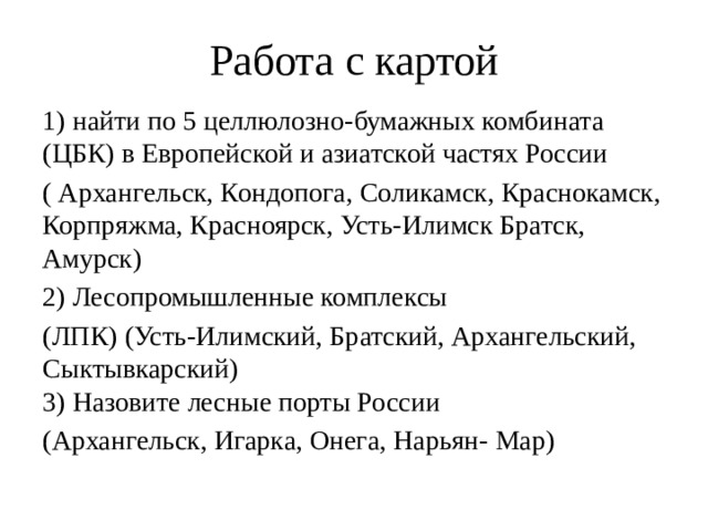 Работа с картой 1) найти по 5 целлюлозно-бумажных комбината (ЦБК) в Европейской и азиатской частях России ( Архангельск, Кондопога, Соликамск, Краснокамск, Корпряжма, Красноярск, Усть-Илимск Братск, Амурск) 2) Лесопромышленные комплексы (ЛПК) (Усть-Илимский, Братский, Архангельский, Сыктывкарский)  3) Назовите лесные порты России (Архангельск, Игарка, Онега, Нарьян- Мар) 