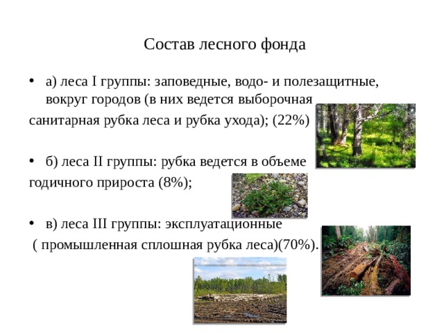   Состав лесного фонда   а) леса I группы: заповедные, водо- и полезащитные, вокруг городов (в них ведется выборочная санитарная рубка леса и рубка ухода); (22%) б) леса II группы: рубка ведется в объеме годичного прироста (8%); в) леса III группы: эксплуатационные  ( промышленная сплошная рубка леса)(70%). 