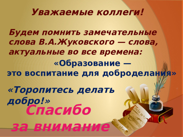 Уважаемые коллеги!  Будем помнить замечательные слова В.А.Жуковского — слова, актуальные во все времена: «Образование — это воспитание для доброделания» «Торопитесь делать добро!» Спасибо за внимание 