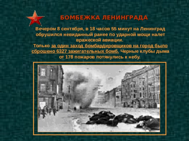 БОМБЕЖКА ЛЕНИНГРАДА  Вечером 8 сентября, в 18 часов 55 минут на Ленинград обрушился невиданный ранее по ударной мощи налет вражеской авиации. Только за один заход бомбардировщиков на город было сброшено 6327 зажигательных бомб. Черные клубы дыма от 178 пожаров потянулись к небу. 