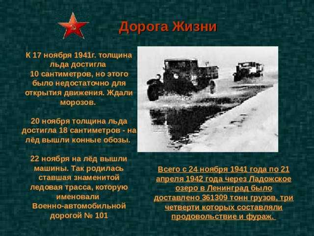 Дорога Жизни К 17 ноября 1941г. толщина льда достигла 10 сантиметров, но этого было недостаточно для открытия движения. Ждали морозов.  20 ноября толщина льда достигла 18 сантиметров - на лёд вышли конные обозы.  22 ноября на лёд вышли машины. Так родилась ставшая знаменитой ледовая трасса, которую именовали Военно-автомобильной дорогой № 101 Всего с 24 ноября 1941 года по 21 апреля 1942 года через Ладожское озеро в Ленинград было доставлено 361309 тонн грузов, три четверти которых составляли продовольствие и фураж. 
