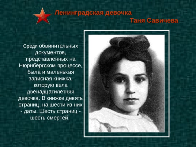 Ленинградская девочка  Таня Савичева Среди обвинительных документов, представленных на Нюрнбергском процессе, была и маленькая записная книжка, которую вела двенадцатилетняя девочка. В книжке девять страниц, на шести из них - даты. Шесть страниц - шесть смертей.  
