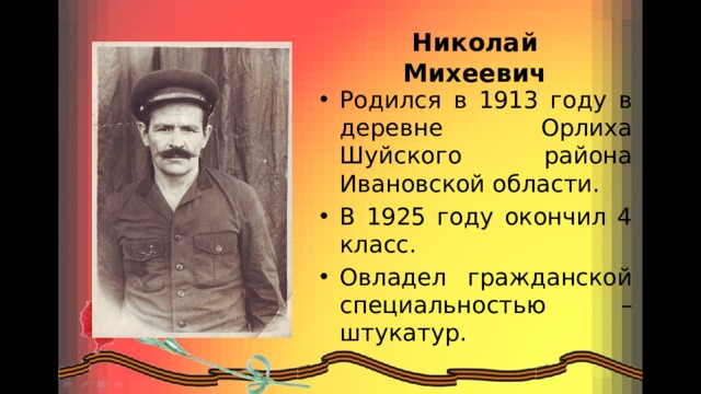 Николай Михеевич Родился в 1913 году в деревне Орлиха Шуйского района Ивановской области. В 1925 году окончил 4 класс. Овладел гражданской специальностью – штукатур. 