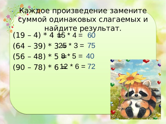 Каждое произведение замените суммой одинаковых слагаемых и найдите результат. 15 * 4 = 60 (19 – 4) * 4 = (64 – 39) * 3 = (56 – 48) * 5 = (90 – 78) * 6 = 25 * 3 = 75 8 * 5 = 40 12 * 6 = 72 