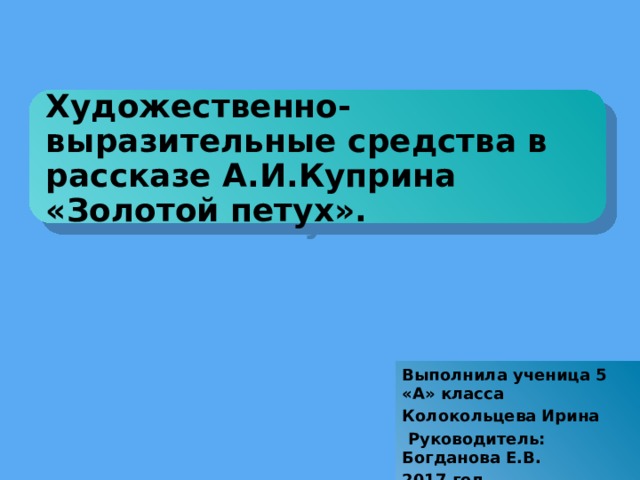 Художественно-выразительные средства в рассказе А.И.Куприна «Золотой петух». Выполнила ученица 5 «А» класса Колокольцева Ирина  Руководитель: Богданова Е.В. 2017 год.   