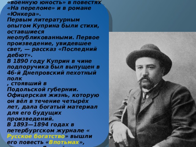 В 1887 году был зачислен в  Александровское военное училище . Впоследствии опишет свою «военную юность» в повестях «На переломе» и в романе «Юнкера».  Первым литературным опытом Куприна были стихи, оставшиеся неопубликованными. Первое произведение, увидевшее свет, — рассказ «Последний дебют».  В 1890 году Куприн в чине  подпоручика  был выпущен в  46-й Днепровский пехотный полк , стоявший в  Подольской губернии . Офицерская жизнь, которую он вёл в течение четырёх лет, дала богатый материал для его будущих произведений.  В 1893—1894 годах в петербургском журнале « Русское богатство » вышли его повесть « Впотьмах », рассказы «Лунной ночью» и «Дознание». На армейскую тему у Куприна несколько рассказов: «Ночлег», «Ночная смена», «Поход».   