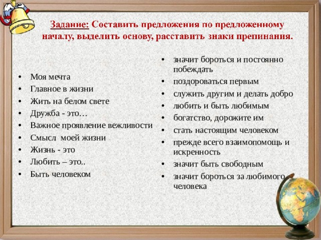 значит бороться и постоянно побеждать поздороваться первым служить другим и делать добро любить и быть любимым богатство, дорожите им стать настоящим человеком прежде всего взаимопомощь и искренность значит быть свободным значит бороться за любимого человека  Моя мечта Главное в жизни Жить на белом свете Дружба - это… Важное проявление вежливости Смысл моей жизни Жизнь - это Любить – это.. Быть человеком  