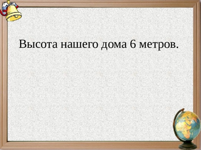 Высота нашего дома 6 метров. 