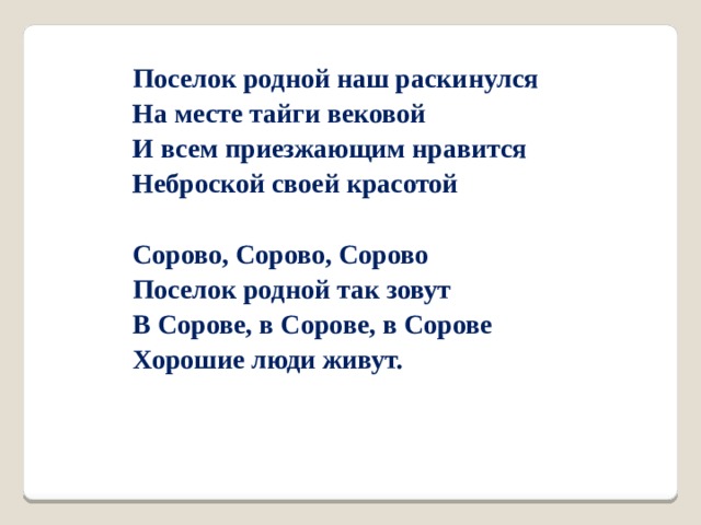 Поселок родной наш раскинулся На месте тайги вековой И всем приезжающим нравится Неброской своей красотой  Сорово, Сорово, Сорово Поселок родной так зовут В Сорове, в Сорове, в Сорове Хорошие люди живут. 