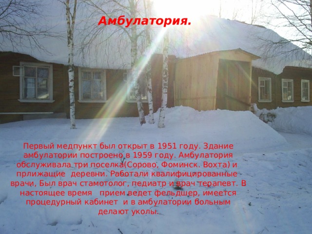 Амбулатория. Первый медпункт был открыт в 1951 году. Здание амбулатории построено в 1959 году. Амбулатория обслуживала три поселка(Сорово, Фоминск. Вохта) и прлижащие деревни. Работали квалифицированные врачи, Был врач стамотолог, педиатр и врач терапевт. В настоящее время прием ведет фельдшер, имеется процедурный кабинет и в амбулатории больным делают уколы. 