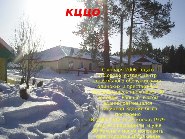кццо С января 2006 года в п.Сорово создан центр социального обслуживания одиноких и престарелых граждан.здесь проживает 30 человек. Раньше в этом здании размещался стационар.Здание было построено В 1960 году на 25 коек,в 1979 году его расширили и уже 50 больных могли поправить свое здоровье.В больнице трудились высококвалифицированные врачи 