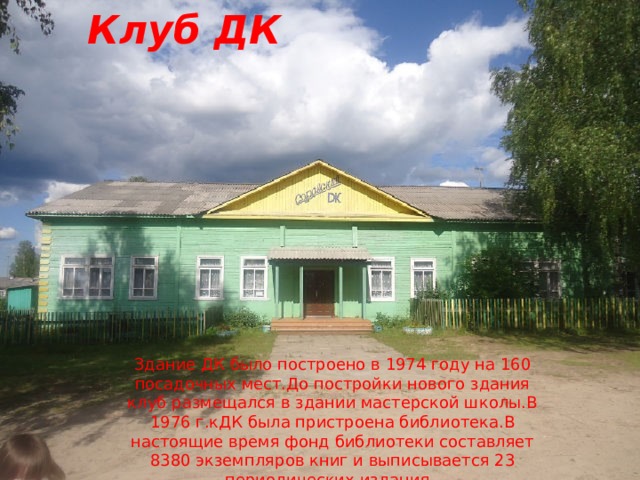 Клуб ДК Здание ДК было построено в 1974 году на 160 посадочных мест.До постройки нового здания клуб размещался в здании мастерской школы.В 1976 г.кДК была пристроена библиотека.В настоящие время фонд библиотеки составляет 8380 экземпляров книг и выписывается 23 периодических издания 