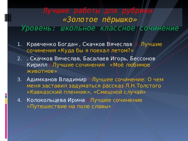 Лучшие работы для рубрики  «Золотое пёрышко»  Уровень: школьное классное сочинение Кравченко Богдан , Скачков Вячеслав /  Лучшие сочинения «Куда бы я поехал летом?» . Скачков Вячеслав, Басалаев Игорь, Бессонов Кирилл / Лучшие сочинения «Моё любимое животное» Адимханов Владимир / Лучшее сочинение: О чем меня заставил задуматься рассказ Л.Н.Толстого «Кавказский пленник», «Смешной случай» Колокольцева Ирина / Лучшее сочинение «Путешествие на поле славы» 