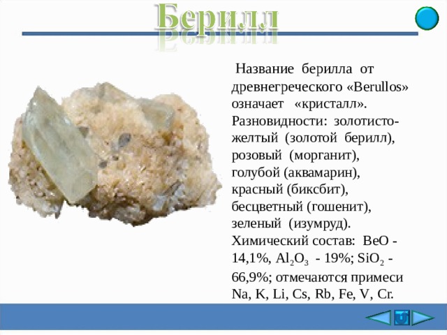  Название берилла от древнегреческого « B erullos» означает «кристалл». Разновидности: золотисто- желтый (золотой берилл), розовый (морганит), голубой (аквамарин), красный (биксбит), бесцветный (гошенит), зеленый (изумруд). Химический состав: ВеО - 14,1%, Аl 2 О 3 - 19%; SiО 2 - 66,9%; отмечаются примеси Na, K, Li, Cs, Rb, Fe, V , Cr. 