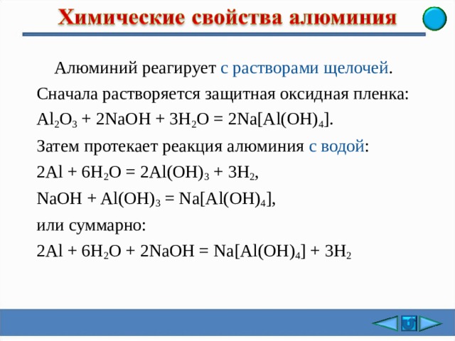  Алюминий реагирует с растворами щелочей . Сначала растворяется защитная оксидная пленка: Al 2 О 3 + 2 NaOH + 3H 2 O = 2Na[Al(OH) 4 ]. Затем протека е т реакция алюминия с водой : 2 Al + 6H 2 O = 2Al(OH) 3 + 3H 2 , NaOH + Al(OH) 3 = Na[Al(OH) 4 ], или суммарно: 2 Al + 6H 2 O + 2NaOH = Na[Al(OH) 4 ] + 3 Н 2 