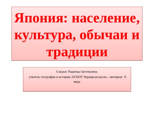 Япония: население, культура, обычаи и традиции  Скорых Надежда Евгеньевна,  учитель географии и истории, ОГКОУ Чернцкая школа – интернат 8 вида 