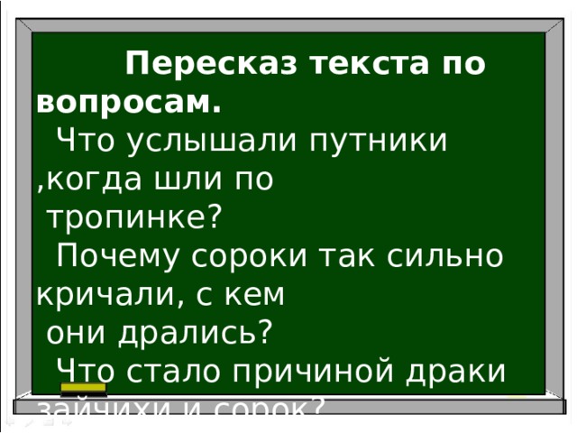  Пересказ текста по вопросам.  Что услышали путники ,когда шли по  тропинке?  Почему сороки так сильно кричали, с кем  они дрались?  Что стало причиной драки зайчихи и сорок?  Почему зайчонка отнесли в кусты? 