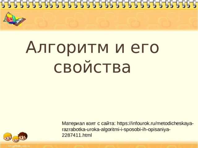 Алгоритм и его свойства Материал взят с сайта: https://infourok.ru/metodicheskaya-razrabotka-uroka-algoritmi-i-sposobi-ih-opisaniya-2287411.html  