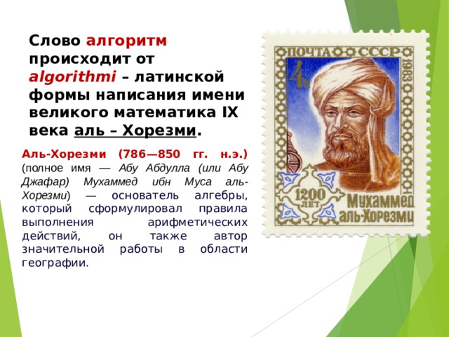 Слово алгоритм происходит от algorithmi – латинской формы написания имени великого математика IX века аль – Хорезми . Аль-Хорезми (786 — 850 гг. н.э.)  (полное имя — Абу Абдулла (или Абу Джафар) Мухаммед ибн Муса аль-Хорезми ) — основатель алгебры, который сформулировал правила выполнения арифметических действий, он также автор значительной работы в области географии.  