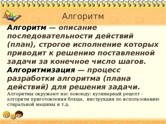 Алгоритм Алгоритм — описание последовательности действий (план), строгое исполнение которых приводит к решению поставленной задачи за конечное число шагов. Алгоритмизация — процесс разработки алгоритма (плана действий) для решения задачи. Алгоритмы окружают нас повсюду: кулинарный рецепт - алгоритм приготовления блюда, инструкция по использованию стиральной машины и т.д.  
