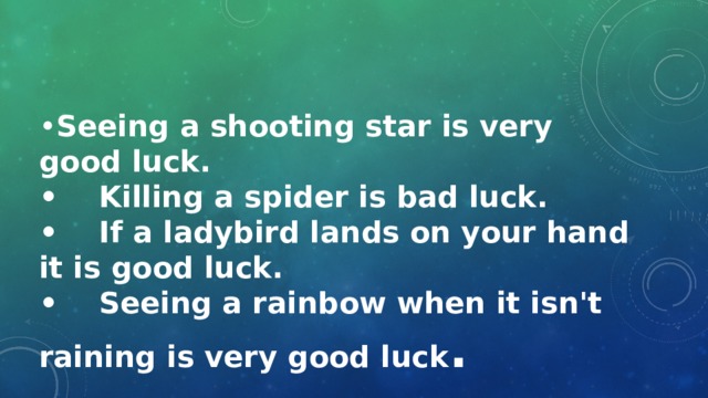 • Seeing a shooting star is very good luck. • Killing a spider is bad luck. • If a ladybird lands on your hand it is good luck. • Seeing a rainbow when it isn't raining is very good luck . 