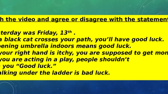 Watch the video and agree or disagree with the statements:  1.Yesterday was Friday, 13 th . 2. If a black cat crosses your path, you’ll have good luck. 3. Opening umbrella indoors means good luck. 4. If your right hand is itchy, you are supposed to get money. 5. If you are acting in a play, people shouldn’t  wish you “Good luck.” 6. Walking under the ladder is bad luck. 