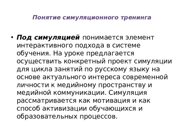  Понятие симуляционного тренинга   Под симуляцией понимается элемент интерактивного подхода в системе обучения. На уроке предлагается осуществить конкретный проект симуляции для цикла занятий по русскому языку на основе актуального интереса современной личности к медийному пространству и медийной коммуникации. Симуляция рассматривается как мотивация и как способ активизации обучающихся и образовательных процессов. 