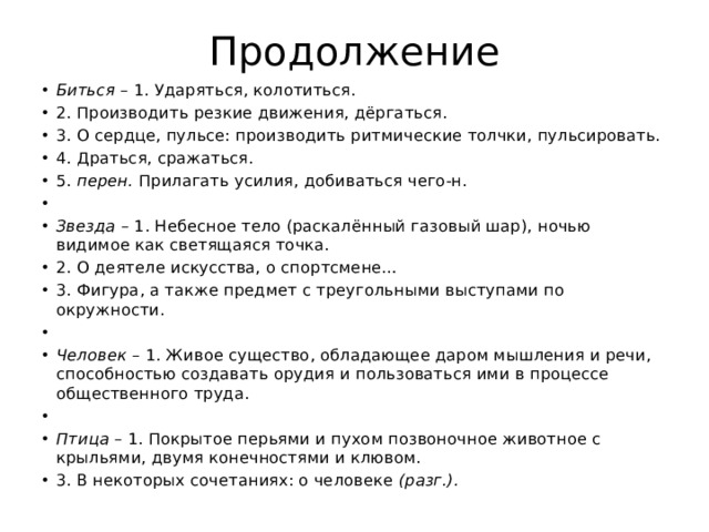 Продолжение Биться – 1. Ударяться, колотиться. 2. Производить резкие движения, дёргаться. 3. О сердце, пульсе: производить ритмические толчки, пульсировать. 4. Драться, сражаться. 5. перен. Прилагать усилия, добиваться чего-н.   Звезда – 1. Небесное тело (раскалённый газовый шар), ночью видимое как светящаяся точка. 2. О деятеле искусства, о спортсмене… 3. Фигура, а также предмет с треугольными выступами по окружности.   Человек – 1. Живое существо, обладающее даром мышления и речи, способностью создавать орудия и пользоваться ими в процессе общественного труда.   Птица – 1. Покрытое перьями и пухом позвоночное животное с крыльями, двумя конечностями и клювом. 3. В некоторых сочетаниях: о человеке (разг.). 