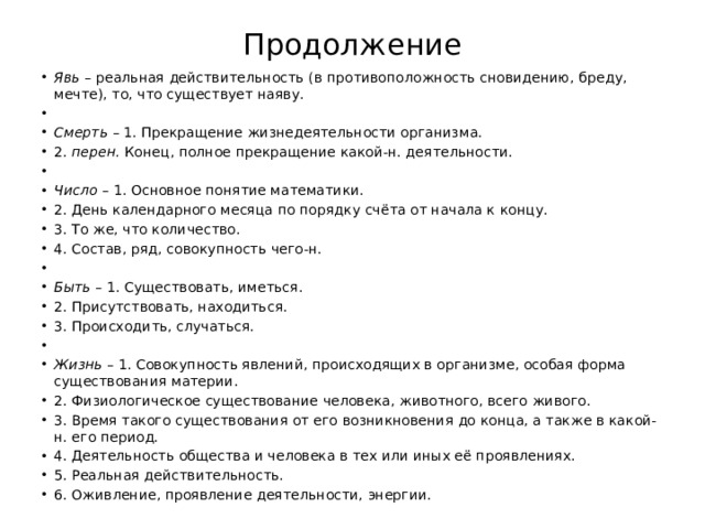 Продолжение Явь – реальная действительность (в противоположность сновидению, бреду, мечте), то, что существует наяву.   Смерть – 1. Прекращение жизнедеятельности организма. 2. перен. Конец, полное прекращение какой-н. деятельности.   Число – 1. Основное понятие математики. 2. День календарного месяца по порядку счёта от начала к концу. 3. То же, что количество. 4. Состав, ряд, совокупность чего-н.   Быть – 1. Существовать, иметься. 2. Присутствовать, находиться. 3. Происходить, случаться.   Жизнь – 1. Совокупность явлений, происходящих в организме, особая форма существования материи. 2. Физиологическое существование человека, животного, всего живого. 3. Время такого существования от его возникновения до конца, а также в какой-н. его период. 4. Деятельность общества и человека в тех или иных её проявлениях. 5. Реальная действительность. 6. Оживление, проявление деятельности, энергии. 