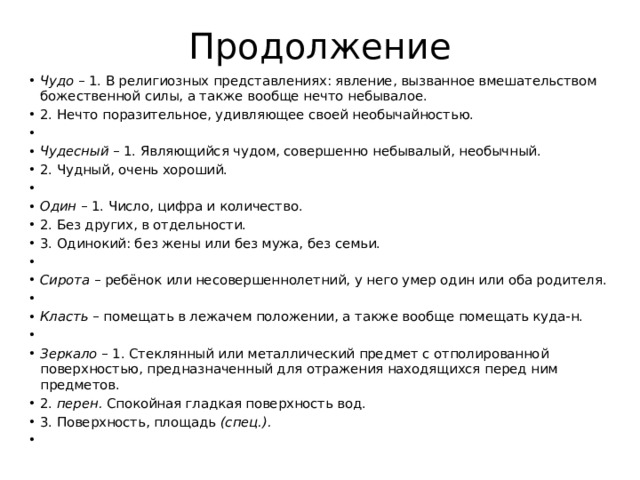 Продолжение Чудо – 1. В религиозных представлениях: явление, вызванное вмешательством божественной силы, а также вообще нечто небывалое. 2. Нечто поразительное, удивляющее своей необычайностью.   Чудесный – 1. Являющийся чудом, совершенно небывалый, необычный. 2. Чудный, очень хороший.   Один – 1. Число, цифра и количество. 2. Без других, в отдельности. 3. Одинокий: без жены или без мужа, без семьи.   Сирота – ребёнок или несовершеннолетний, у него умер один или оба родителя.   Класть – помещать в лежачем положении, а также вообще помещать куда-н.   Зеркало – 1. Стеклянный или металлический предмет с отполированной поверхностью, предназначенный для отражения находящихся перед ним предметов. 2. перен. Спокойная гладкая поверхность вод. 3. Поверхность, площадь (спец.).   