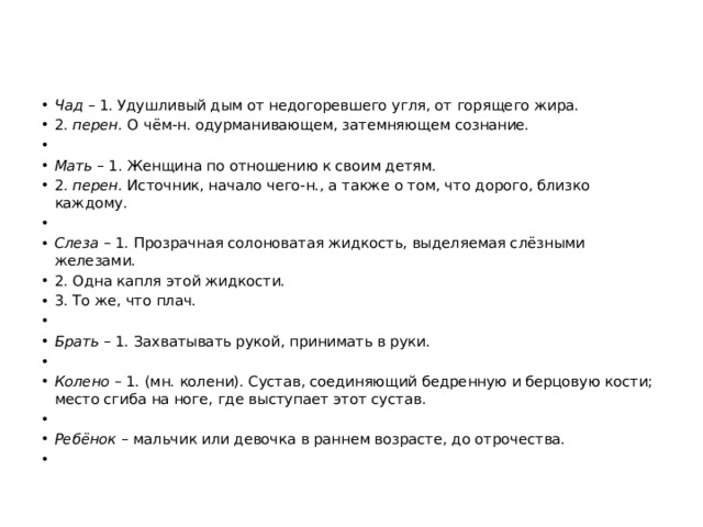 Чад – 1. Удушливый дым от недогоревшего угля, от горящего жира. 2. перен. О чём-н. одурманивающем, затемняющем сознание.   Мать – 1. Женщина по отношению к своим детям. 2. перен. Источник, начало чего-н., а также о том, что дорого, близко каждому.   Слеза – 1. Прозрачная солоноватая жидкость, выделяемая слёзными железами. 2. Одна капля этой жидкости. 3. То же, что плач.   Брать – 1. Захватывать рукой, принимать в руки.   Колено – 1. (мн. колени). Сустав, соединяющий бедренную и берцовую кости; место сгиба на ноге, где выступает этот сустав.   Ребёнок – мальчик или девочка в раннем возрасте, до отрочества. 