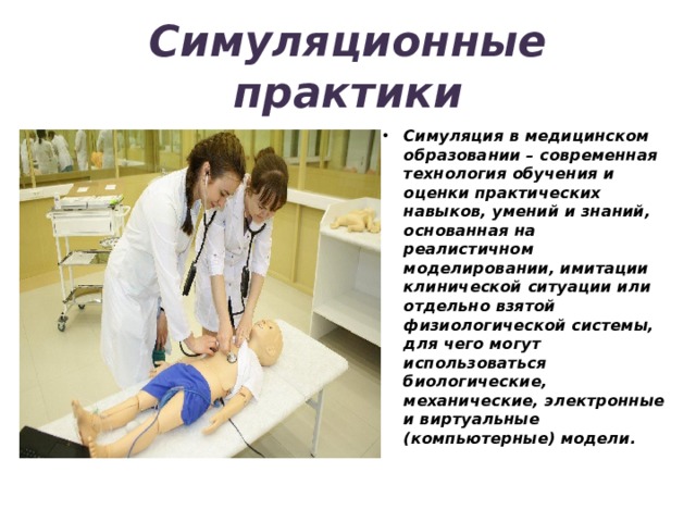 Симуляционные практики Симуляция в медицинском образовании – современная технология обучения и оценки практических навыков, умений и знаний, основанная на реалистичном моделировании, имитации клинической ситуации или отдельно взятой физиологической системы, для чего могут использоваться биологические, механические, электронные и виртуальные (компьютерные) модели. 