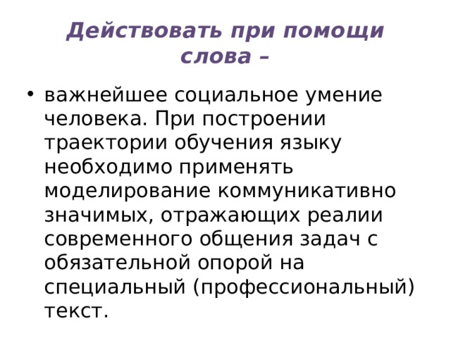 Действовать при помощи слова – важнейшее социальное умение человека. При построении траектории обучения языку необходимо применять моделирование коммуникативно значимых, отражающих реалии современного общения задач с обязательной опорой на специальный (профессиональный) текст. 