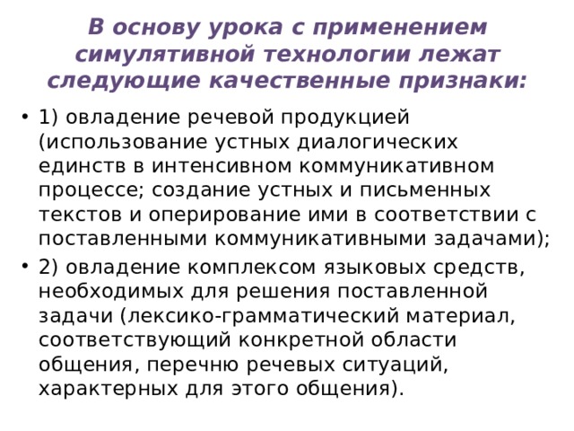 В основу урока с применением симулятивной технологии лежат следующие качественные признаки: 1) овладение речевой продукцией (использование устных диалогических единств в интенсивном коммуникативном процессе; создание устных и письменных текстов и оперирование ими в соответствии с поставленными коммуникативными задачами); 2) овладение комплексом языковых средств, необходимых для решения поставленной задачи (лексико-грамматический материал, соответствующий конкретной области общения, перечню речевых ситуаций, характерных для этого общения). 