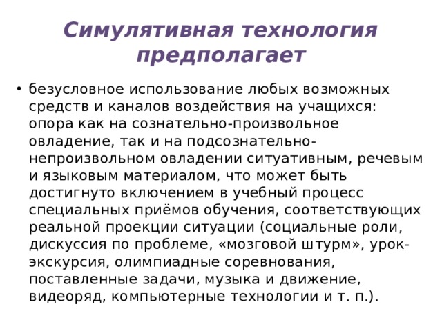 Симулятивная технология предполагает безусловное использование любых возможных средств и каналов воздействия на учащихся: опора как на сознательно-произвольное овладение, так и на подсознательно-непроизвольном овладении ситуативным, речевым и языковым материалом, что может быть достигнуто включением в учебный процесс специальных приёмов обучения, соответствующих реальной проекции ситуации (социальные роли, дискуссия по проблеме, «мозговой штурм», урок-экскурсия, олимпиадные соревнования, поставленные задачи, музыка и движение, видеоряд, компьютерные технологии и т. п.). 