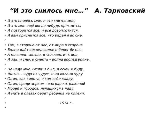 “ И это снилось мне…” А. Тарковский    И это снилось мне, и это снится мне, И это мне ещё когда-нибудь приснится, И повторится всё, и всё довоплотится, И вам приснится всё, что видел я во сне.   Там, в стороне от нас, от мира в стороне Волна идёт вослед волне о берег биться, А на волне звезда, и человек, и птица, И явь, и сны, и смерть – волна вослед волне.   Не надо мне числа: я был, и есмь, и буду, Жизнь – чудо из чудес, и на колени чуду Один, как сирота, я сам себя кладу, Один, среди зеркал – в ограде отражений Морей и городов, лучащихся в чаду. И мать в слезах берёт ребёнка на колени.    1974 г. 