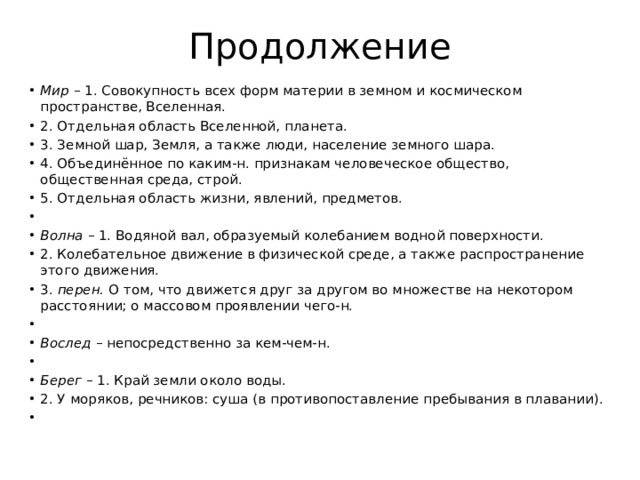 Продолжение Мир – 1. Совокупность всех форм материи в земном и космическом пространстве, Вселенная. 2. Отдельная область Вселенной, планета. 3. Земной шар, Земля, а также люди, население земного шара. 4. Объединённое по каким-н. признакам человеческое общество, общественная среда, строй. 5. Отдельная область жизни, явлений, предметов.   Волна – 1. Водяной вал, образуемый колебанием водной поверхности. 2. Колебательное движение в физической среде, а также распространение этого движения. 3. перен. О том, что движется друг за другом во множестве на некотором расстоянии; о массовом проявлении чего-н.   Вослед – непосредственно за кем-чем-н.   Берег – 1. Край земли около воды. 2. У моряков, речников: суша (в противопоставление пребывания в плавании).   