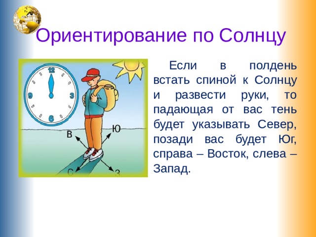 Ориентирование по Солнцу   Если в полдень встать спиной к Солнцу и развести руки, то падающая от вас тень будет указывать Север, позади вас будет Юг, справа – Восток, слева – Запад. 