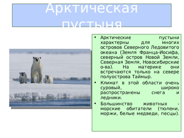 Арктическая пустыня Арктические пустыни характерны для многих островов Северного Ледовитого океана (Земля Франца-Иосифа, северный остров Новой Земли, Северная Земля, Новосибирские о-ва). На материке они встречаются только на севере полуострова Таймыр. Климат в этой области очень суровый, широко распространены снега и ледники. Большинство животных - морские обитатели (тюлени, моржи, белые медведи, песцы).    