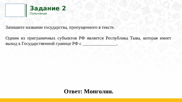 Задание 2  Пояснение Запишите название государства, пропущенного в тексте.   Одним из приграничных субъектов РФ является Республика Тыва, которая имеет выход к Государственной границе РФ с _______________.  Ответ: Монголия. 