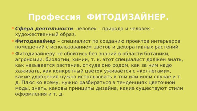 Профессия ФИТОДИЗАЙНЕР. Сфера деятельности : человек – природа и человек – художественный образ. Фитодизайнер – специалист по созданию проектов интерьеров помещений с использованием цветов и декоративных растений. Фитодизайнеру не обойтись без знаний в области ботаники, агрономии, биологии, химии, т. к. этот специалист должен знать, как называется растение, откуда оно родом, как за ним надо хаживать, как конкретный цветок уживается с «коллегами», какие удобрения нужно использовать в том или ином случае и т. д. Плюс ко всему, нужно разбираться в тенденциях цветочной моды, знать, каковы принципы дизайна, какие существуют стили оформления и т. д.  