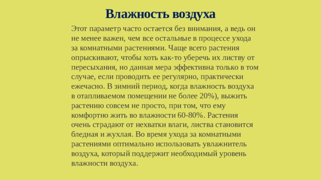 Влажность воздуха Этот параметр часто остается без внимания, а ведь он не менее важен, чем все остальные в процессе ухода за комнатными растениями. Чаще всего растения опрыскивают, чтобы хоть как-то уберечь их листву от пересыхания, но данная мера эффективна только в том случае, если проводить ее регулярно, практически ежечасно. В зимний период, когда влажность воздуха в отапливаемом помещении не более 20%), выжить растению совсем не просто, при том, что ему комфортно жить во влажности 60-80%. Растения очень страдают от нехватки влаги, листва становится бледная и жухлая. Во время ухода за комнатными растениями оптимально использовать увлажнитель воздуха, который поддержит необходимый уровень влажности воздуха. 