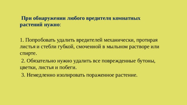  При обнаружении любого вредителя комнатных растений нужно : 1. Попробовать удалить вредителей механически, протирая листья и стебли губкой, смоченной в мыльном растворе или спирте.  2. Обязательно нужно удалить все поврежденные бутоны, цветки, листья и побеги.  3. Немедленно изолировать пораженное растение. 