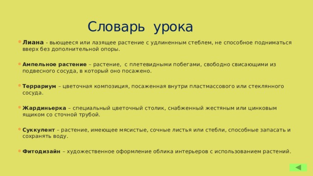 Словарь урока Лиана - вьющееся или лазящее растение с удлиненным стеблем, не способное подниматься вверх без дополнительной опоры. Ампельное растение – растение, с плетевидными побегами, свободно свисающими из подвесного сосуда, в который оно посажено. Террариум – цветочная композиция, посаженная внутри пластмассового или стеклянного сосуда. Жардиньерка – специальный цветочный столик, снабженный жестяным или цинковым ящиком со сточной трубой. Суккулент – растение, имеющее мясистые, сочные листья или стебли, способные запасать и сохранять воду. Фитодизайн – художественное оформление облика интерьеров с использованием растений. 