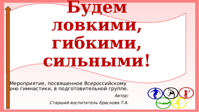 Будем ловкими, гибкими, сильными! Мероприятие, посвященное Всероссийскому дню гимнастики, в подготовительной группе. Автор: Старший воспитатель Краснова Т.А. 