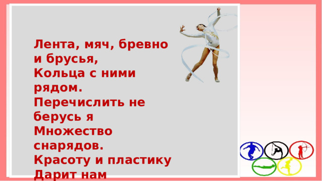 Лента, мяч, бревно и брусья, Кольца с ними рядом. Перечислить не берусь я Множество снарядов. Красоту и пластику Дарит нам ГИМНАСТИКА! 