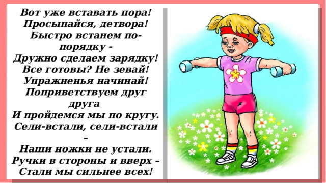 Вот уже вставать пора! Просыпайся, детвора! Быстро встанем по-порядку - Дружно сделаем зарядку! Все готовы? Не зевай! Упражненья начинай! Поприветствуем друг друга И пройдемся мы по кругу. Сели-встали, сели-встали – Наши ножки не устали. Ручки в стороны и вверх – Стали мы сильнее всех! 
