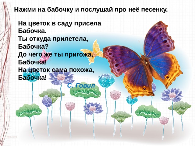 Нажми на бабочку и послушай про неё песенку. На цветок в саду присела Бабочка. Ты откуда прилетела, Бабочка? До чего же ты пригожа, Бабочка! На цветок сама похожа, Бабочка!                             С. Говил 